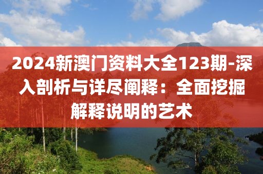 2024新澳門資料大全123期-深入剖析與詳盡闡釋：全面挖掘解釋說明的藝術