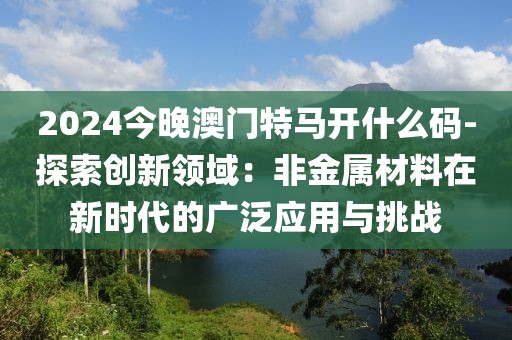 2024今晚澳門特馬開什么碼-探索創(chuàng)新領(lǐng)域：非金屬材料在新時代的廣泛應(yīng)用與挑戰(zhàn)