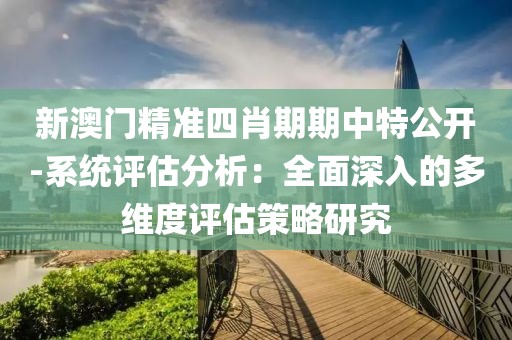 新澳門精準四肖期期中特公開-系統(tǒng)評估分析：全面深入的多維度評估策略研究