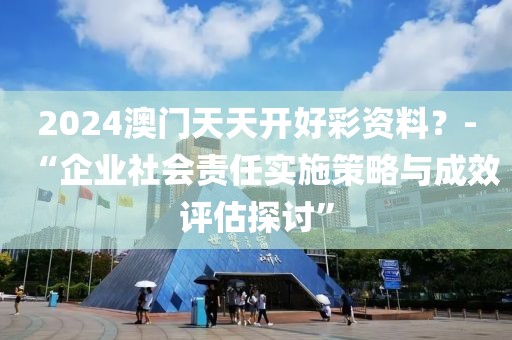 2024澳門天天開好彩資料？-“企業(yè)社會責任實施策略與成效評估探討”