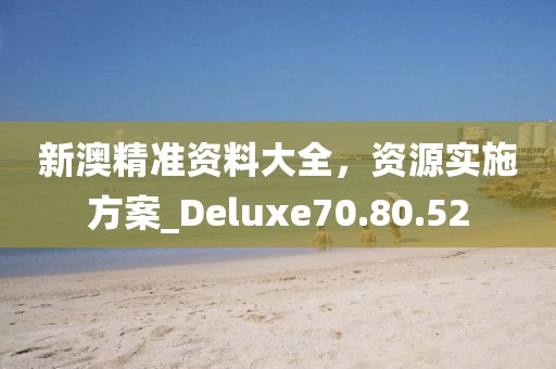 新澳精準資料大全，資源實施方案_Deluxe70.80.52