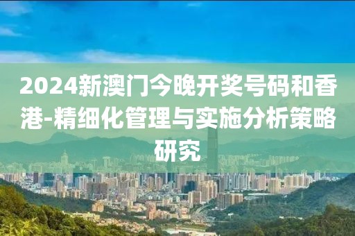 2024新澳門今晚開獎(jiǎng)號(hào)碼和香港-精細(xì)化管理與實(shí)施分析策略研究