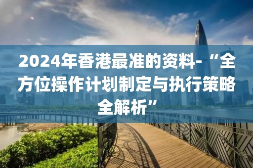 2024年香港最準(zhǔn)的資料-“全方位操作計(jì)劃制定與執(zhí)行策略全解析”