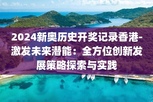 2024新奧歷史開(kāi)獎(jiǎng)記錄香港-激發(fā)未來(lái)潛能：全方位創(chuàng)新發(fā)展策略探索與實(shí)踐