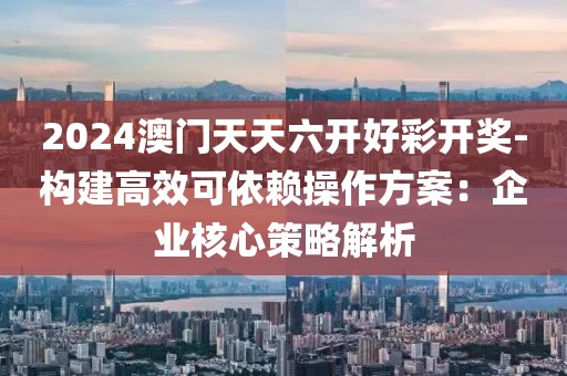 2024澳門天天六開好彩開獎-構(gòu)建高效可依賴操作方案：企業(yè)核心策略解析