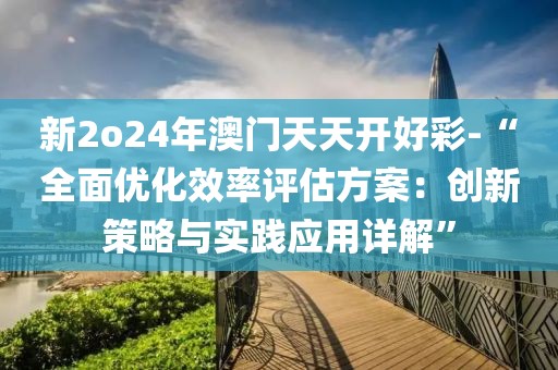 新2o24年澳門天天開好彩-“全面優(yōu)化效率評估方案：創(chuàng)新策略與實踐應用詳解”