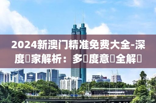 2024新澳門精準(zhǔn)免費(fèi)大全-深度專家解析：多維度意見(jiàn)全解讀