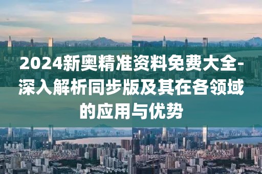 2024新奧精準(zhǔn)資料免費(fèi)大全-深入解析同步版及其在各領(lǐng)域的應(yīng)用與優(yōu)勢