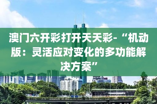 澳門六開彩打開天天彩-“機動版：靈活應(yīng)對變化的多功能解決方案”