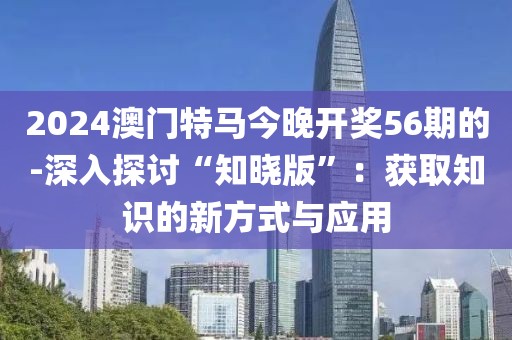 2024澳門特馬今晚開獎(jiǎng)56期的-深入探討“知曉版”：獲取知識(shí)的新方式與應(yīng)用