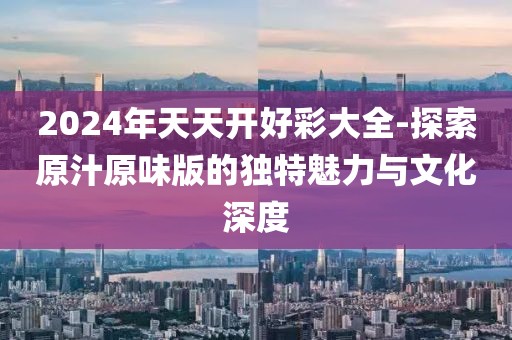 2024年天天開好彩大全-探索原汁原味版的獨特魅力與文化深度