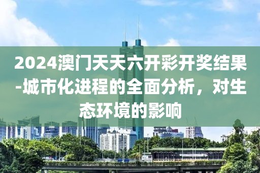 2024澳門天天六開彩開獎(jiǎng)結(jié)果-城市化進(jìn)程的全面分析，對生態(tài)環(huán)境的影響