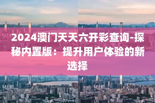 2024澳門天天六開彩查詢-探秘內(nèi)置版：提升用戶體驗(yàn)的新選擇