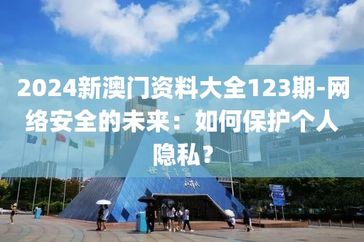 2024新澳門資料大全123期-網(wǎng)絡(luò)安全的未來：如何保護(hù)個(gè)人隱私？