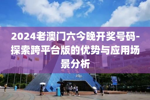 2024老澳門六今晚開獎號碼-探索跨平臺版的優(yōu)勢與應(yīng)用場景分析