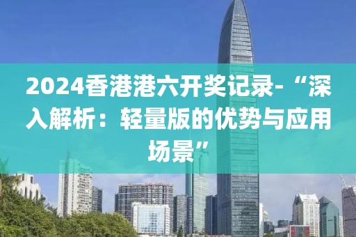 2024香港港六開獎記錄-“深入解析：輕量版的優(yōu)勢與應(yīng)用場景”