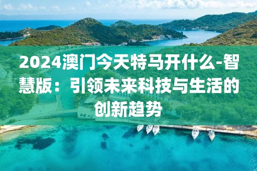 2024澳門今天特馬開什么-智慧版：引領(lǐng)未來科技與生活的創(chuàng)新趨勢(shì)