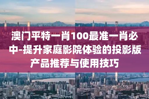 澳門平特一肖100最準一肖必中-提升家庭影院體驗的投影版產(chǎn)品推薦與使用技巧