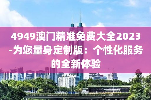 4949澳門精準免費大全2023-為您量身定制版：個性化服務的全新體驗