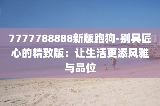 7777788888新版跑狗-別具匠心的精致版：讓生活更添風(fēng)雅與品位