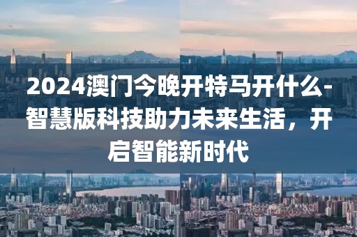 2024澳門今晚開特馬開什么-智慧版科技助力未來生活，開啟智能新時(shí)代