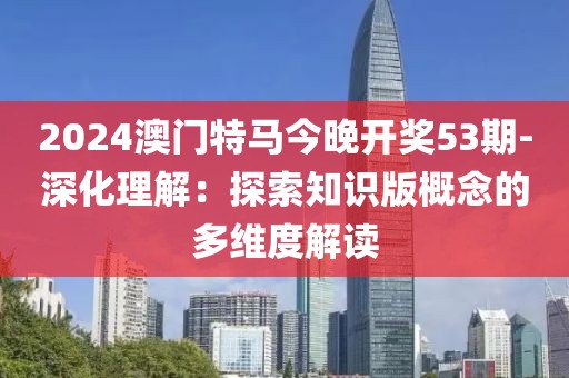 2024澳門特馬今晚開獎53期-深化理解：探索知識版概念的多維度解讀