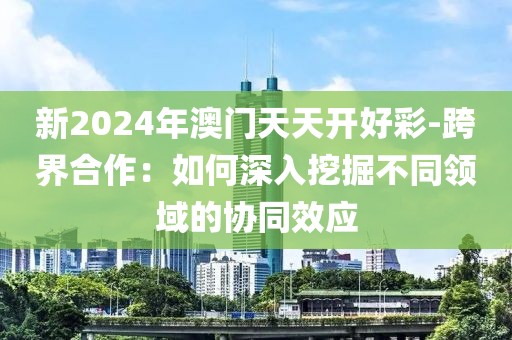 新2024年澳門天天開好彩-跨界合作：如何深入挖掘不同領(lǐng)域的協(xié)同效應(yīng)