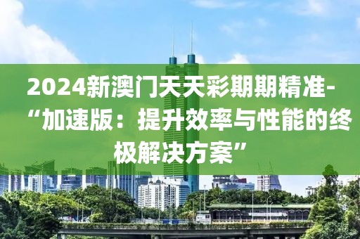 2024新澳門天天彩期期精準-“加速版：提升效率與性能的終極解決方案”