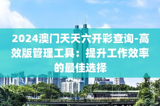 2024澳門天天六開彩查詢-高效版管理工具：提升工作效率的最佳選擇