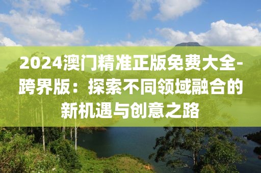 2024澳門精準正版免費大全-跨界版：探索不同領域融合的新機遇與創(chuàng)意之路