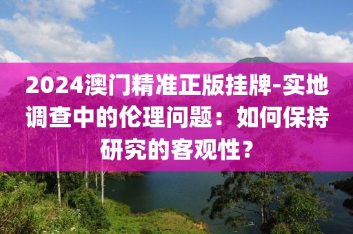 2024澳門精準正版掛牌-實地調查中的倫理問題：如何保持研究的客觀性？