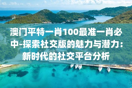 澳門平特一肖100最準一肖必中-探索社交版的魅力與潛力：新時代的社交平臺分析