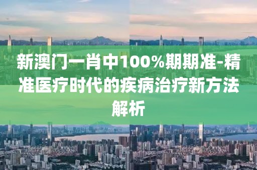 新澳門一肖中100%期期準-精準醫(yī)療時代的疾病治療新方法解析