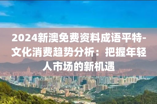 2024新澳免費資料成語平特-文化消費趨勢分析：把握年輕人市場的新機(jī)遇