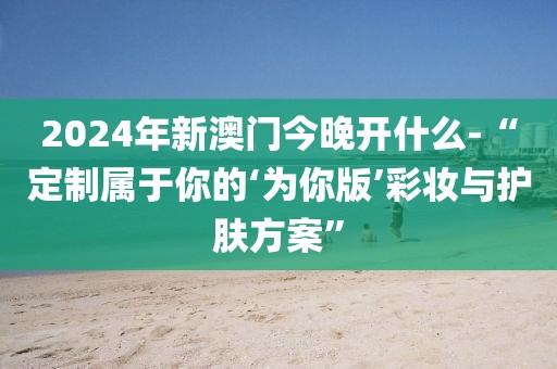 2024年新澳門(mén)今晚開(kāi)什么-“定制屬于你的‘為你版’彩妝與護(hù)膚方案”