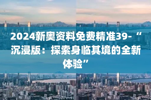 2024新奧資料免費(fèi)精準(zhǔn)39-“沉浸版：探索身臨其境的全新體驗(yàn)”