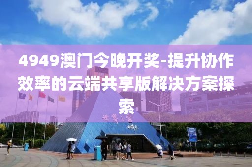 4949澳門今晚開(kāi)獎(jiǎng)-提升協(xié)作效率的云端共享版解決方案探索