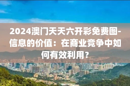 2024澳門天天六開彩免費圖-信息的價值：在商業(yè)競爭中如何有效利用？