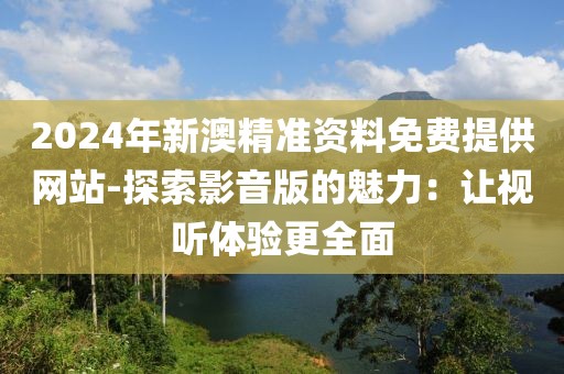 2024年新澳精準(zhǔn)資料免費(fèi)提供網(wǎng)站-探索影音版的魅力：讓視聽體驗(yàn)更全面