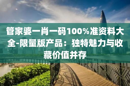 管家婆一肖一碼100%準(zhǔn)資料大全-限量版產(chǎn)品：獨特魅力與收藏價值并存