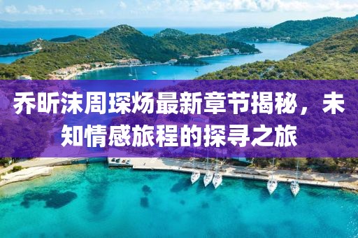 喬昕沫周琛煬最新章節(jié)揭秘，未知情感旅程的探尋之旅