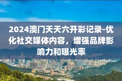 2024澳門天天六開彩記錄-優(yōu)化社交媒體內(nèi)容，增強(qiáng)品牌影響力和曝光率