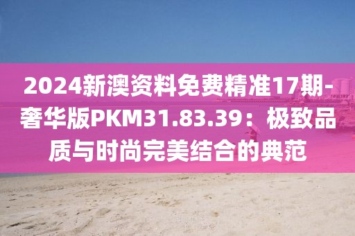 2024新澳資料免費精準17期-奢華版PKM31.83.39：極致品質(zhì)與時尚完美結(jié)合的典范