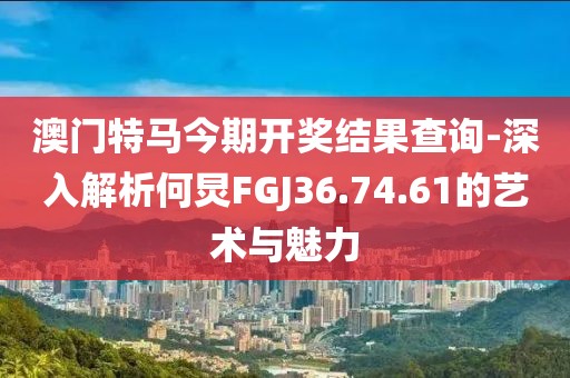 澳門特馬今期開獎結(jié)果查詢-深入解析何炅FGJ36.74.61的藝術(shù)與魅力