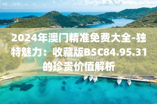 2024年澳門精準(zhǔn)免費大全-獨特魅力：收藏版BSC84.95.31的珍貴價值解析