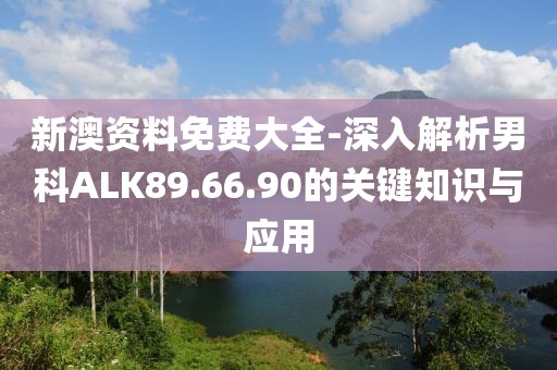 新澳資料免費大全-深入解析男科ALK89.66.90的關鍵知識與應用