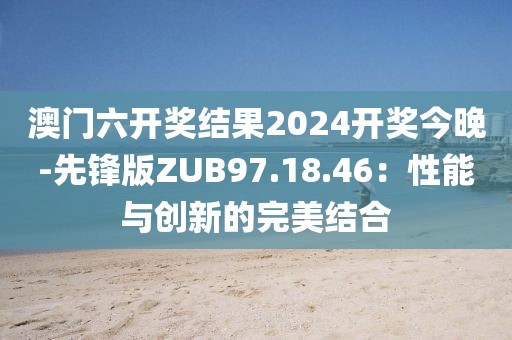 澳門六開獎結(jié)果2024開獎今晚-先鋒版ZUB97.18.46：性能與創(chuàng)新的完美結(jié)合