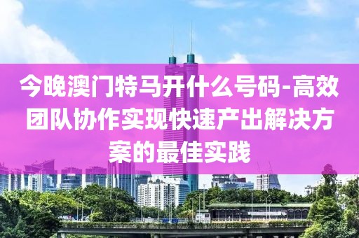 今晚澳門特馬開什么號碼-高效團隊協(xié)作實現(xiàn)快速產出解決方案的最佳實踐