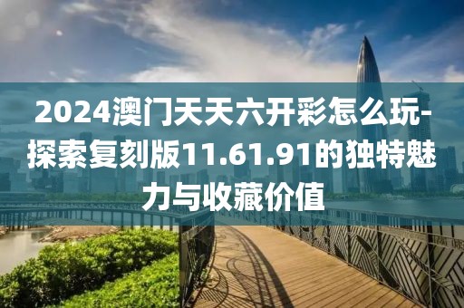 2024澳門天天六開彩怎么玩-探索復刻版11.61.91的獨特魅力與收藏價值