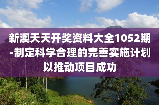 新澳天天開獎資料大全1052期-制定科學合理的完善實施計劃以推動項目成功